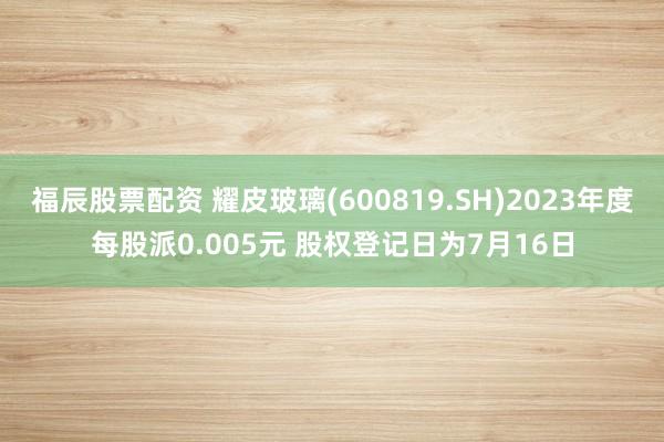 福辰股票配资 耀皮玻璃(600819.SH)2023年度每股派0.005元 股权登记日为7月16日