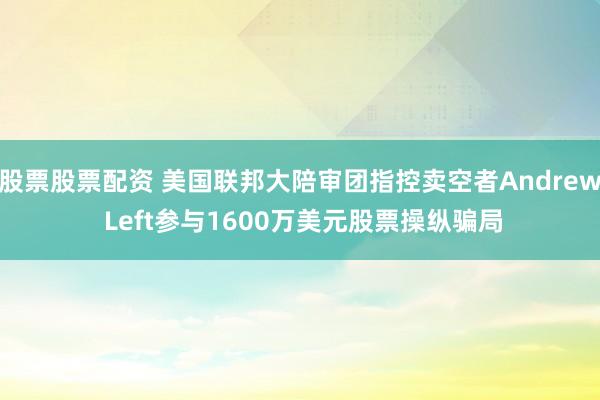 股票股票配资 美国联邦大陪审团指控卖空者Andrew Left参与1600万美元股票操纵骗局