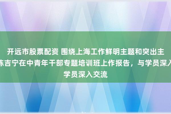 开远市股票配资 围绕上海工作鲜明主题和突出主线，陈吉宁在中青年干部专题培训班上作报告，与学员深入交流