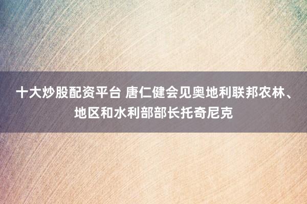 十大炒股配资平台 唐仁健会见奥地利联邦农林、地区和水利部部长托奇尼克