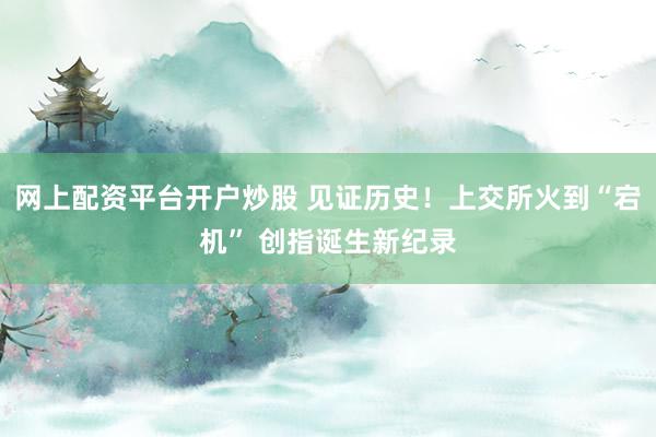 网上配资平台开户炒股 见证历史！上交所火到“宕机” 创指诞生新纪录