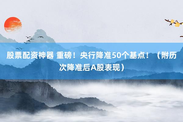 股票配资神器 重磅！央行降准50个基点！（附历次降准后A股表现）