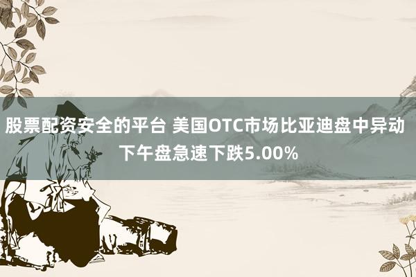 股票配资安全的平台 美国OTC市场比亚迪盘中异动 下午盘急速下跌5.00%