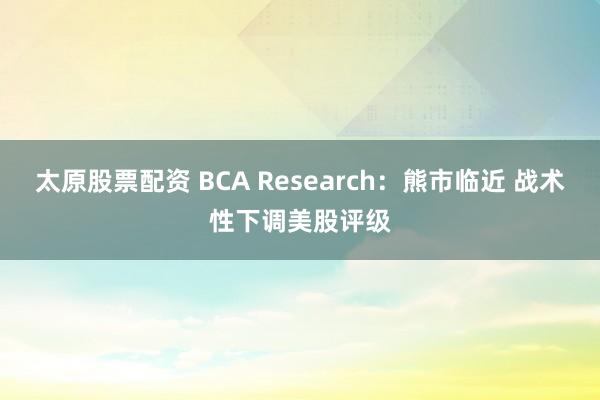 太原股票配资 BCA Research：熊市临近 战术性下调美股评级