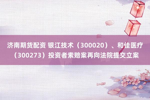 济南期货配资 银江技术（300020）、和佳医疗（300273）投资者索赔案再向法院提交立案