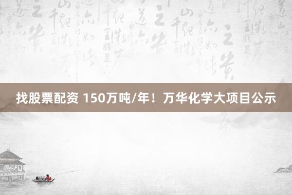 找股票配资 150万吨/年！万华化学大项目公示