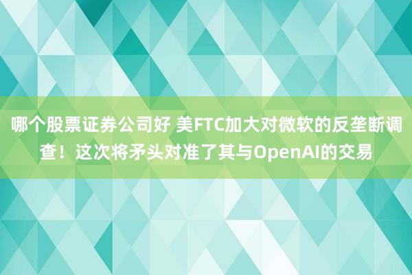 哪个股票证券公司好 美FTC加大对微软的反垄断调查！这次将矛头对准了其与OpenAI的交易