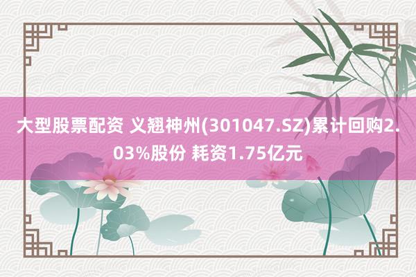 大型股票配资 义翘神州(301047.SZ)累计回购2.03%股份 耗资1.75亿元