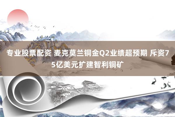 专业股票配资 麦克莫兰铜金Q2业绩超预期 斥资75亿美元扩建智利铜矿