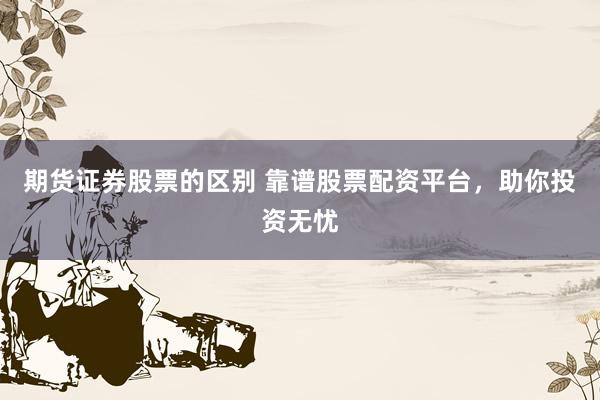 期货证券股票的区别 靠谱股票配资平台，助你投资无忧