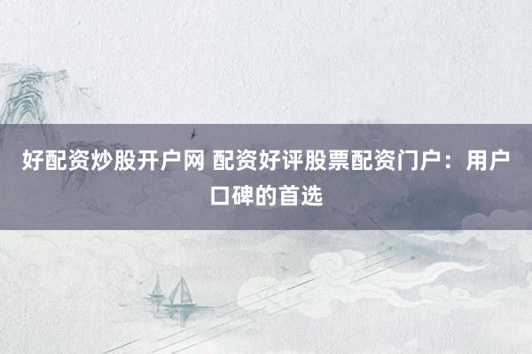 好配资炒股开户网 配资好评股票配资门户：用户口碑的首选