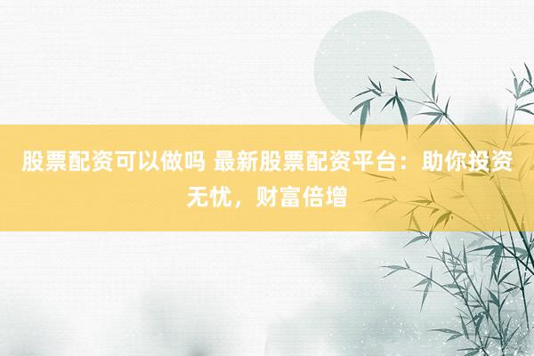 股票配资可以做吗 最新股票配资平台：助你投资无忧，财富倍增