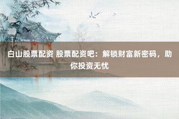 白山股票配资 股票配资吧：解锁财富新密码，助你投资无忧
