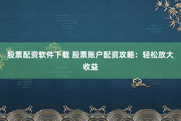 股票配资软件下载 股票账户配资攻略：轻松放大收益