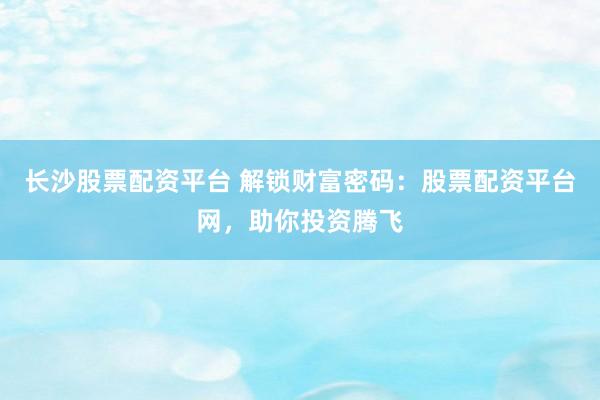 长沙股票配资平台 解锁财富密码：股票配资平台网，助你投资腾飞