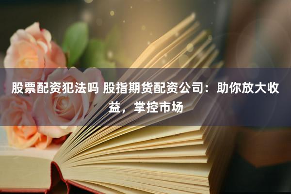 股票配资犯法吗 股指期货配资公司：助你放大收益，掌控市场
