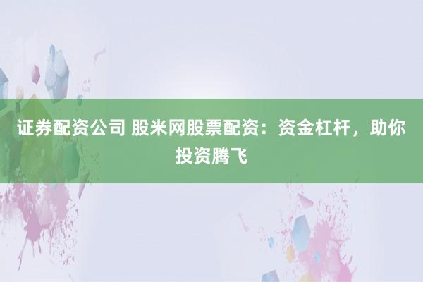 证券配资公司 股米网股票配资：资金杠杆，助你投资腾飞