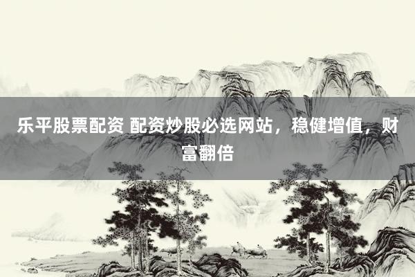 乐平股票配资 配资炒股必选网站，稳健增值，财富翻倍