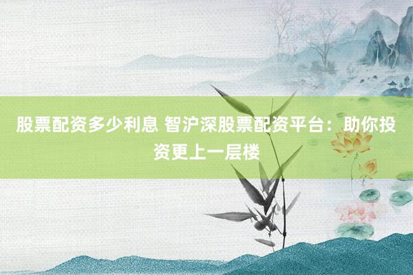 股票配资多少利息 智沪深股票配资平台：助你投资更上一层楼