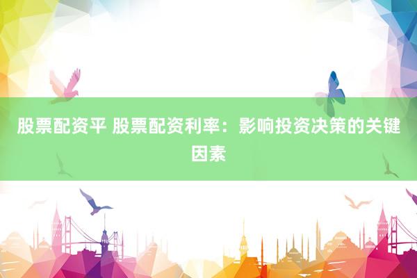 股票配资平 股票配资利率：影响投资决策的关键因素