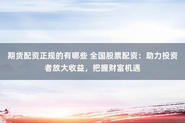 期货配资正规的有哪些 全国股票配资：助力投资者放大收益，把握财富机遇