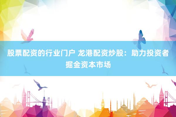 股票配资的行业门户 龙港配资炒股：助力投资者掘金资本市场