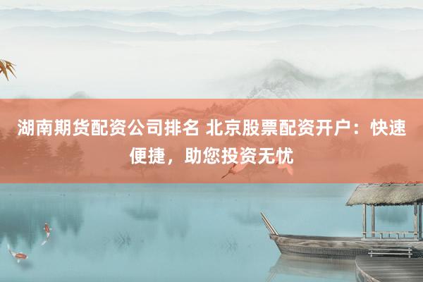 湖南期货配资公司排名 北京股票配资开户：快速便捷，助您投资无忧
