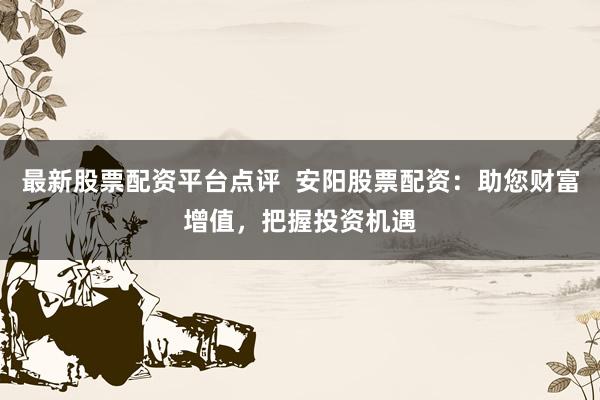 最新股票配资平台点评  安阳股票配资：助您财富增值，把握投资机遇