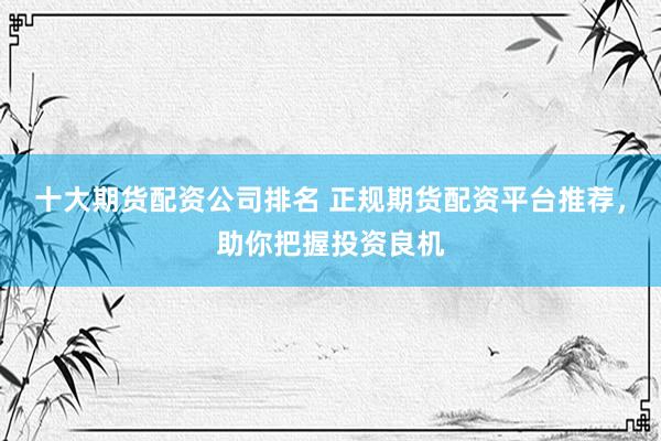 十大期货配资公司排名 正规期货配资平台推荐，助你把握投资良机