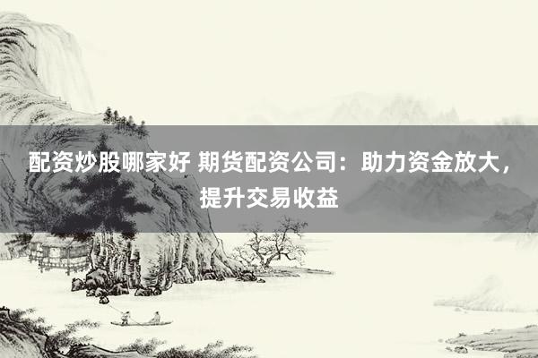 配资炒股哪家好 期货配资公司：助力资金放大，提升交易收益