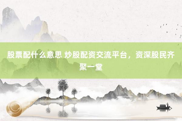股票配什么意思 炒股配资交流平台，资深股民齐聚一堂
