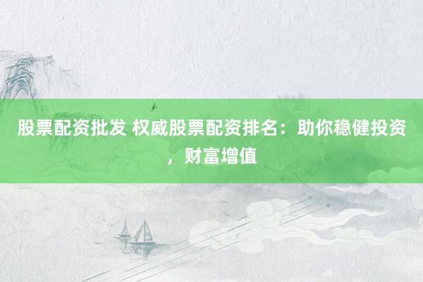 股票配资批发 权威股票配资排名：助你稳健投资，财富增值