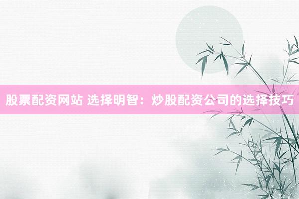 股票配资网站 选择明智：炒股配资公司的选择技巧