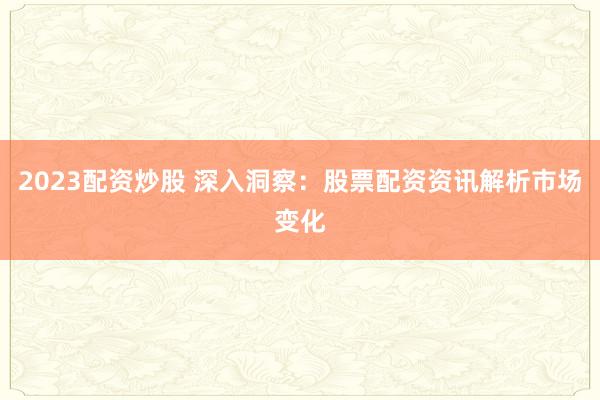2023配资炒股 深入洞察：股票配资资讯解析市场变化