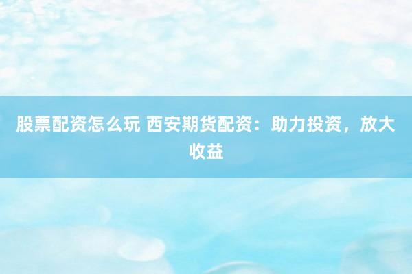 股票配资怎么玩 西安期货配资：助力投资，放大收益