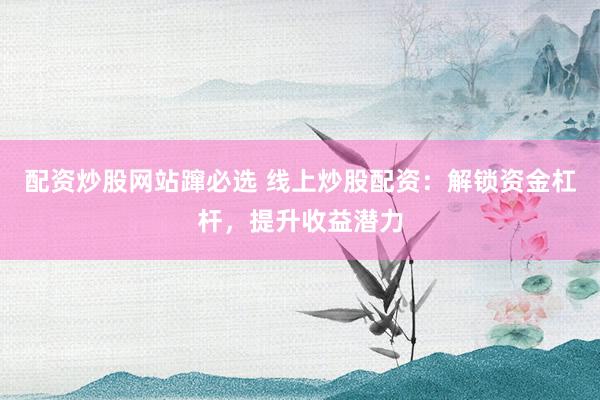 配资炒股网站蹿必选 线上炒股配资：解锁资金杠杆，提升收益潜力
