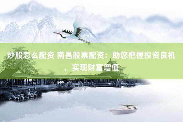 炒股怎么配资 南昌股票配资：助您把握投资良机，实现财富增值