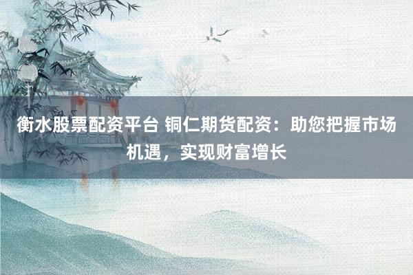 衡水股票配资平台 铜仁期货配资：助您把握市场机遇，实现财富增长