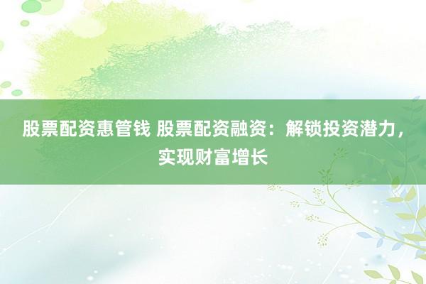 股票配资惠管钱 股票配资融资：解锁投资潜力，实现财富增长