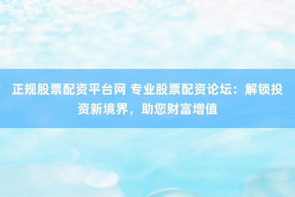正规股票配资平台网 专业股票配资论坛：解锁投资新境界，助您财富增值