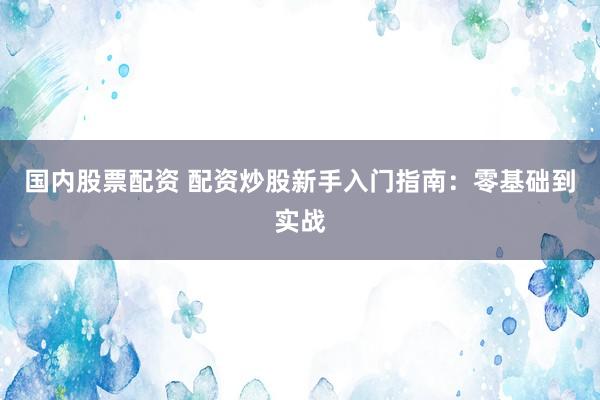 国内股票配资 配资炒股新手入门指南：零基础到实战