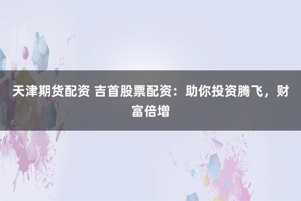 天津期货配资 吉首股票配资：助你投资腾飞，财富倍增
