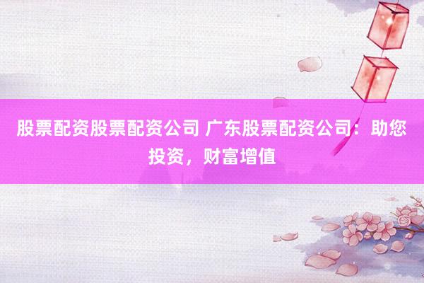 股票配资股票配资公司 广东股票配资公司：助您投资，财富增值