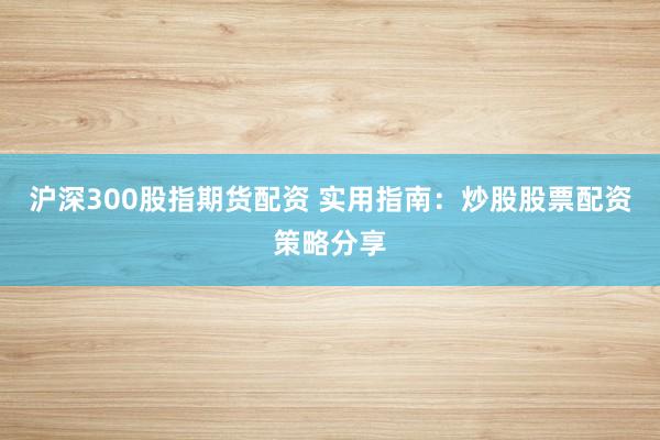 沪深300股指期货配资 实用指南：炒股股票配资策略分享