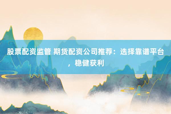 股票配资监管 期货配资公司推荐：选择靠谱平台，稳健获利