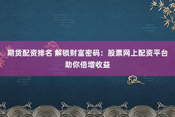 期货配资排名 解锁财富密码：股票网上配资平台助你倍增收益