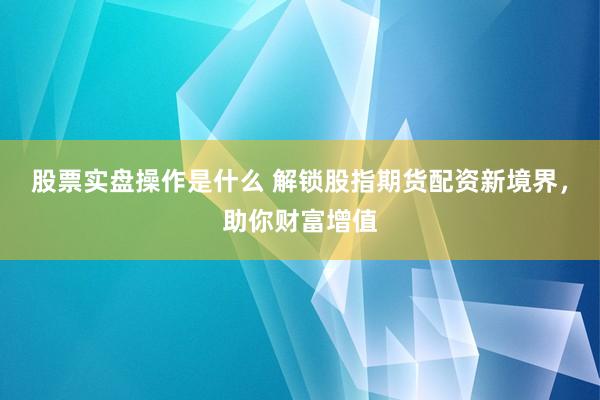 股票实盘操作是什么 解锁股指期货配资新境界，助你财富增值