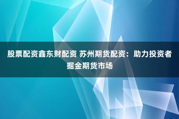 股票配资鑫东财配资 苏州期货配资：助力投资者掘金期货市场