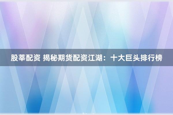 股莘配资 揭秘期货配资江湖：十大巨头排行榜