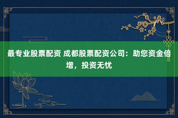 最专业股票配资 成都股票配资公司：助您资金倍增，投资无忧